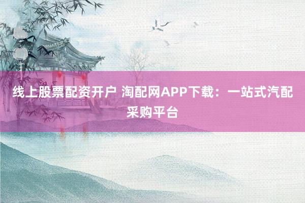 线上股票配资开户 淘配网APP下载：一站式汽配采购平台