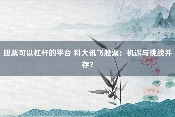 股票可以杠杆的平台 科大讯飞股票：机遇与挑战并存？