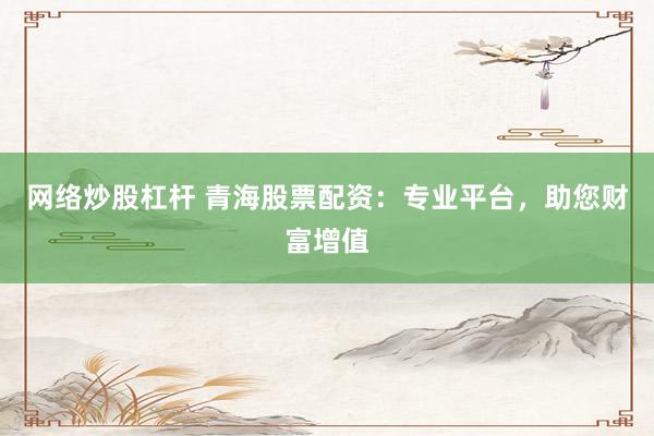 网络炒股杠杆 青海股票配资：专业平台，助您财富增值