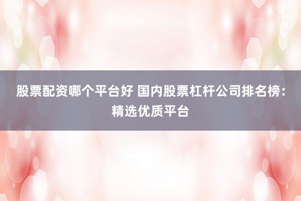 股票配资哪个平台好 国内股票杠杆公司排名榜：精选优质平台