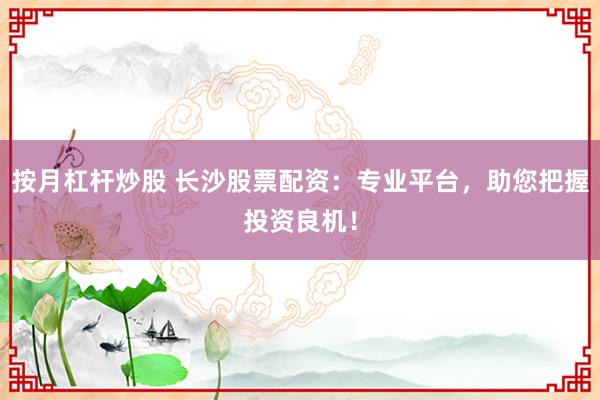 按月杠杆炒股 长沙股票配资：专业平台，助您把握投资良机！
