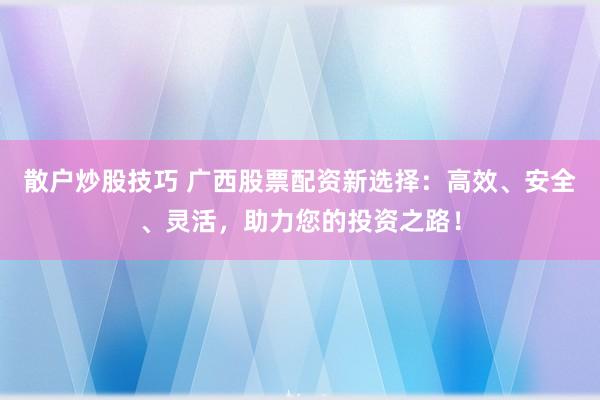 散户炒股技巧 广西股票配资新选择:高效、安全、灵活,助力您的投资之路!