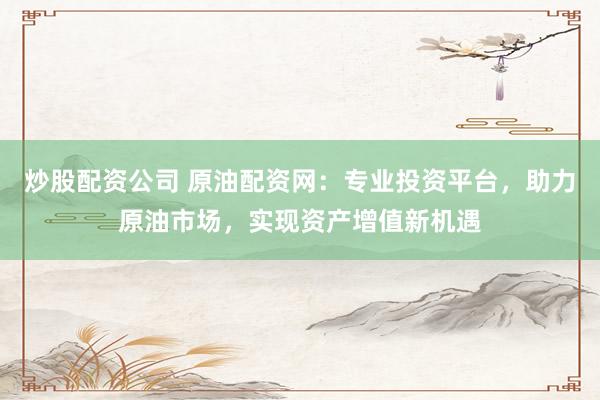 炒股配资公司 原油配资网：专业投资平台，助力原油市场，实现资产增值新机遇