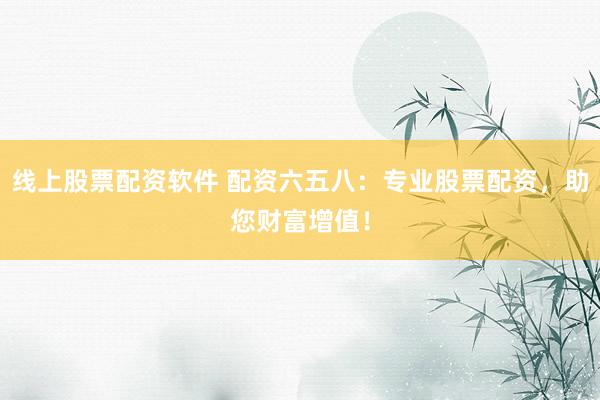线上股票配资软件 配资六五八：专业股票配资，助您财富增值！