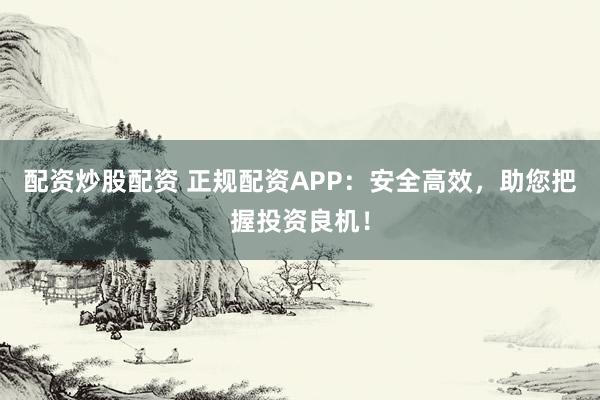 配资炒股配资 正规配资APP：安全高效，助您把握投资良机！
