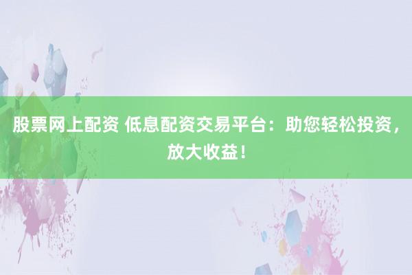 股票网上配资 低息配资交易平台：助您轻松投资，放大收益！