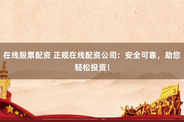 在线股票配资 正规在线配资公司：安全可靠，助您轻松投资！