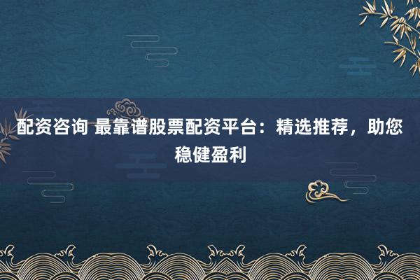 配资咨询 最靠谱股票配资平台：精选推荐，助您稳健盈利