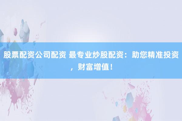 股票配资公司配资 最专业炒股配资：助您精准投资，财富增值！