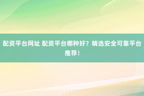 配资平台网址 配资平台哪种好？精选安全可靠平台推荐！