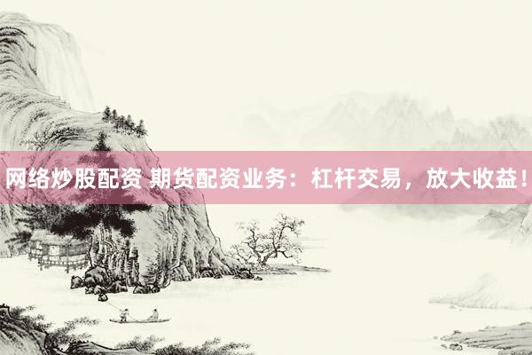 网络炒股配资 期货配资业务：杠杆交易，放大收益！