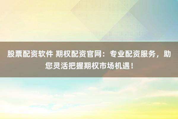 股票配资软件 期权配资官网：专业配资服务，助您灵活把握期权市场机遇！