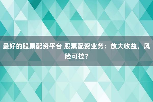 最好的股票配资平台 股票配资业务：放大收益，风险可控？
