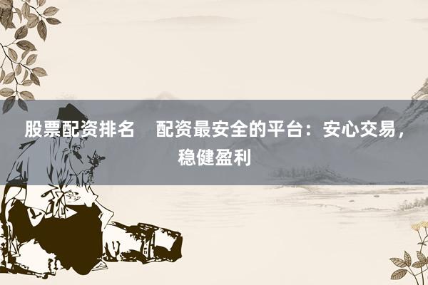 股票配资排名    配资最安全的平台：安心交易，稳健盈利
