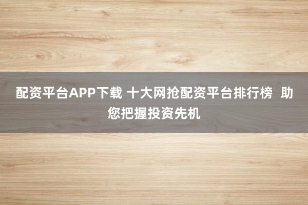 配资平台APP下载 十大网抢配资平台排行榜  助您把握投资先机