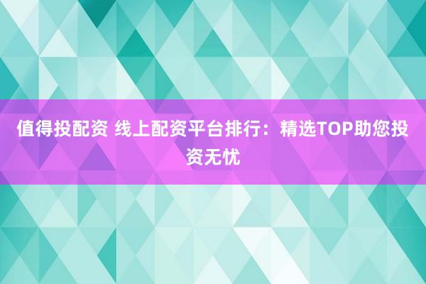 值得投配资 线上配资平台排行：精选TOP助您投资无忧