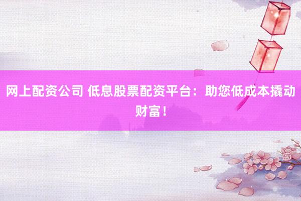 网上配资公司 低息股票配资平台：助您低成本撬动财富！