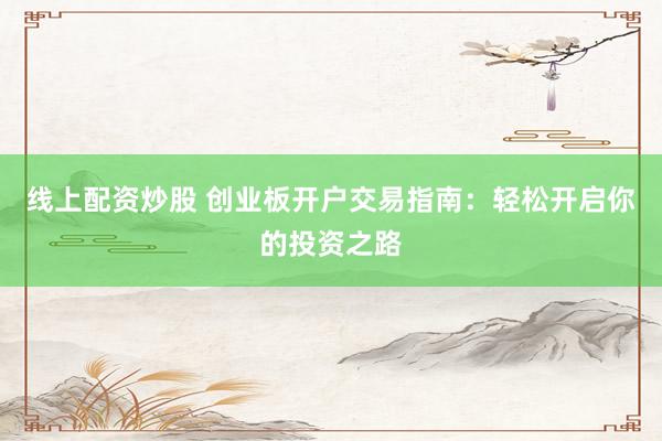 线上配资炒股 创业板开户交易指南：轻松开启你的投资之路