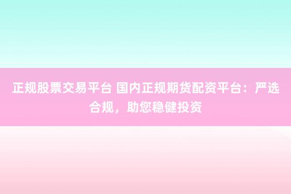 正规股票交易平台 国内正规期货配资平台：严选合规，助您稳健投资
