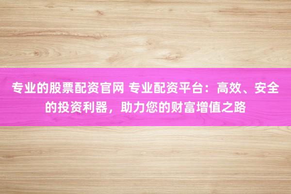 专业的股票配资官网 专业配资平台:高效、安全的投资利器,助力您的财富增值之路