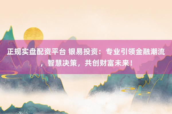 正规实盘配资平台 银易投资：专业引领金融潮流，智慧决策，共创财富未来！
