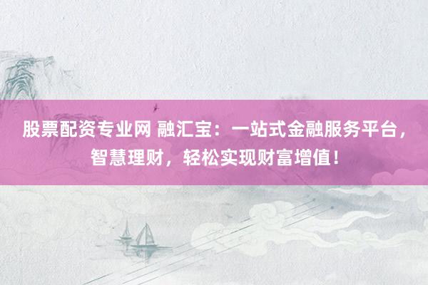 股票配资专业网 融汇宝：一站式金融服务平台，智慧理财，轻松实现财富增值！