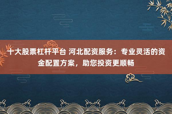 十大股票杠杆平台 河北配资服务：专业灵活的资金配置方案，助您投资更顺畅