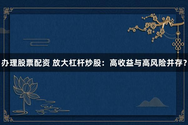 办理股票配资 放大杠杆炒股：高收益与高风险并存？