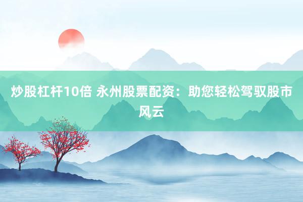 炒股杠杆10倍 永州股票配资：助您轻松驾驭股市风云