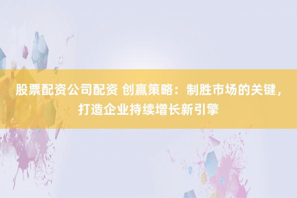 股票配资公司配资 创赢策略：制胜市场的关键，打造企业持续增长新引擎