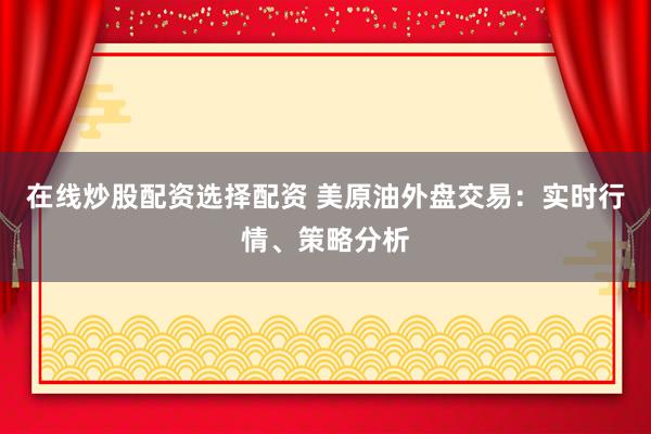 在线炒股配资选择配资 美原油外盘交易：实时行情、策略分析