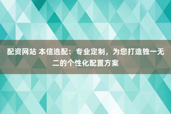 配资网站 本信选配：专业定制，为您打造独一无二的个性化配置方案
