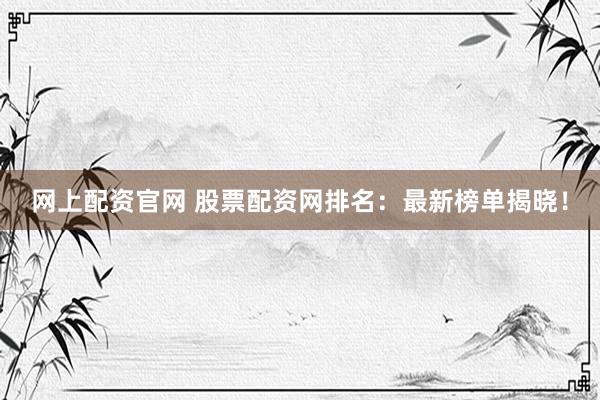 网上配资官网 股票配资网排名：最新榜单揭晓！