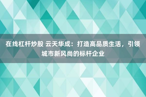 在线杠杆炒股 云天华成：打造高品质生活，引领城市新风尚的标杆企业