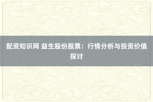 配资知识网 益生股份股票：行情分析与投资价值探讨