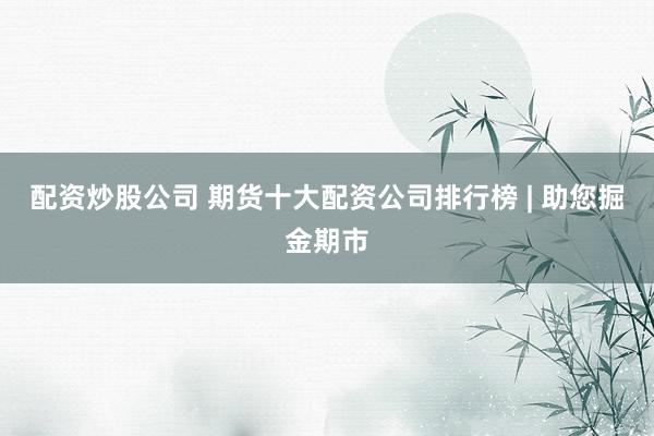 配资炒股公司 期货十大配资公司排行榜 | 助您掘金期市
