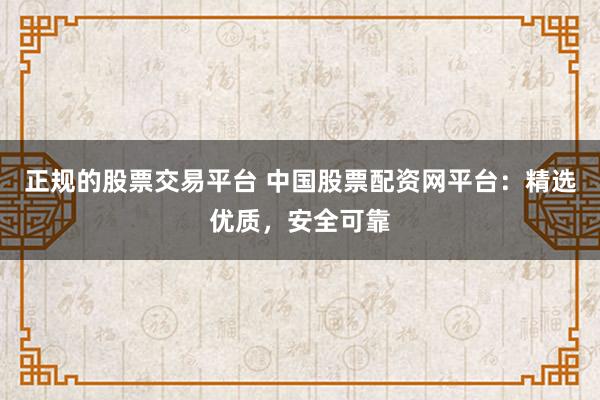 正规的股票交易平台 中国股票配资网平台：精选优质，安全可靠