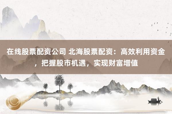 在线股票配资公司 北海股票配资:高效利用资金,把握股市机遇,实现财富增值