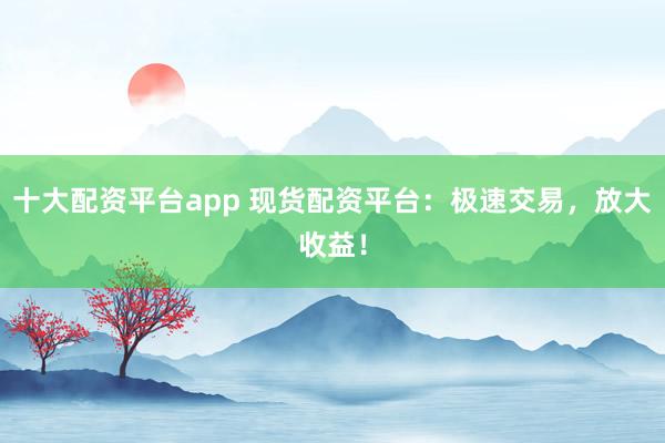 十大配资平台app 现货配资平台:极速交易,放大收益!