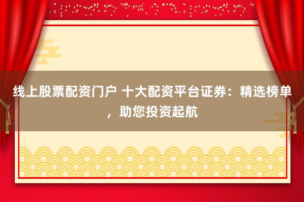 线上股票配资门户 十大配资平台证券:精选榜单,助您投资起航