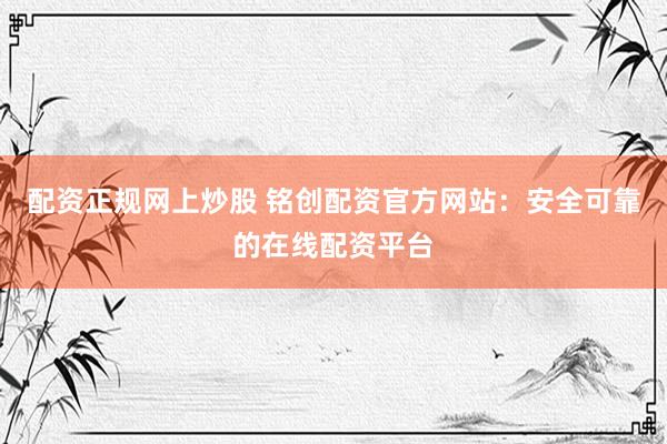 配资正规网上炒股 铭创配资官方网站:安全可靠的在线配资平台