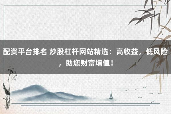 配资平台排名 炒股杠杆网站精选:高收益,低风险,助您财富增值!