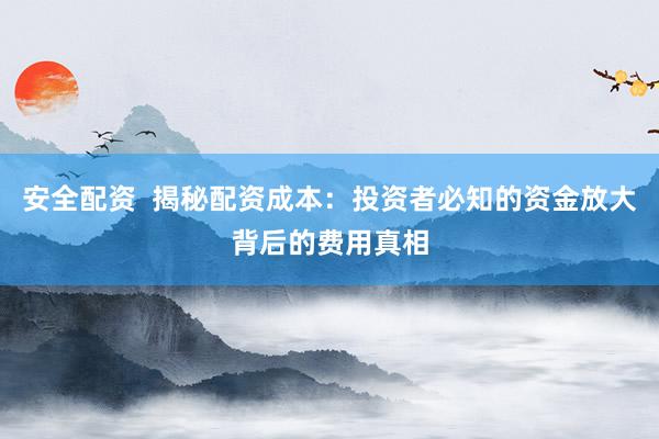 安全配资 揭秘配资成本:投资者必知的资金放大背后的费用真相