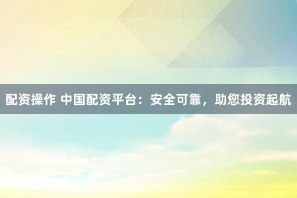 配资操作 中国配资平台：安全可靠，助您投资起航
