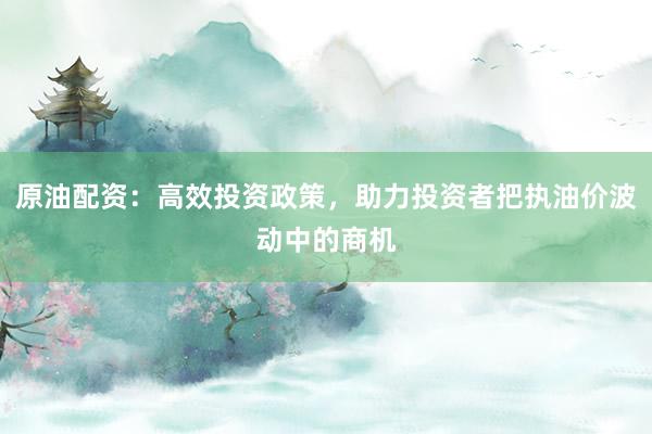 原油配资：高效投资政策，助力投资者把执油价波动中的商机