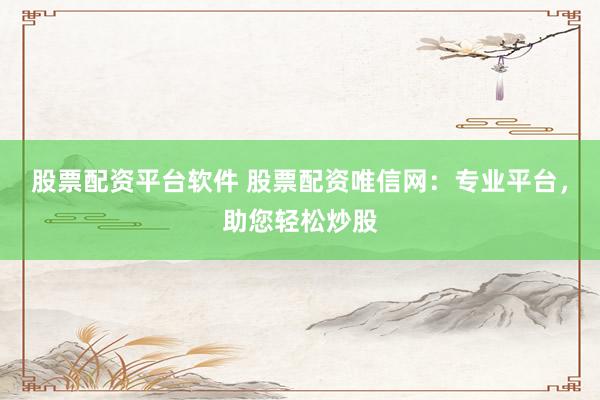 股票配资平台软件 股票配资唯信网：专业平台，助您轻松炒股
