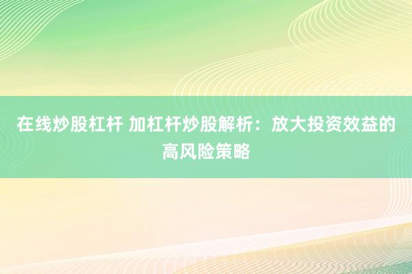 在线炒股杠杆 加杠杆炒股解析：放大投资效益的高风险策略