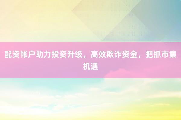 配资帐户助力投资升级，高效欺诈资金，把抓市集机遇