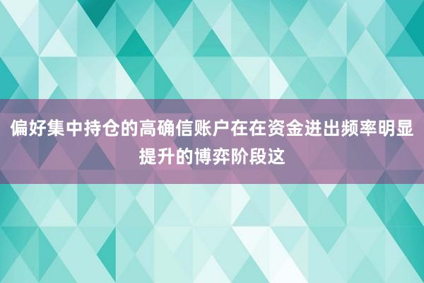偏好集中持仓的高确信账户在在资金进出频率明显提升的博弈阶段这