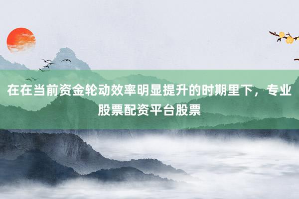 在在当前资金轮动效率明显提升的时期里下，专业股票配资平台股票